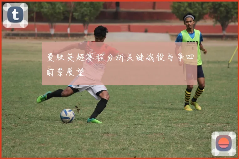 曼联英超赛程分析关键战役与争四前景展望