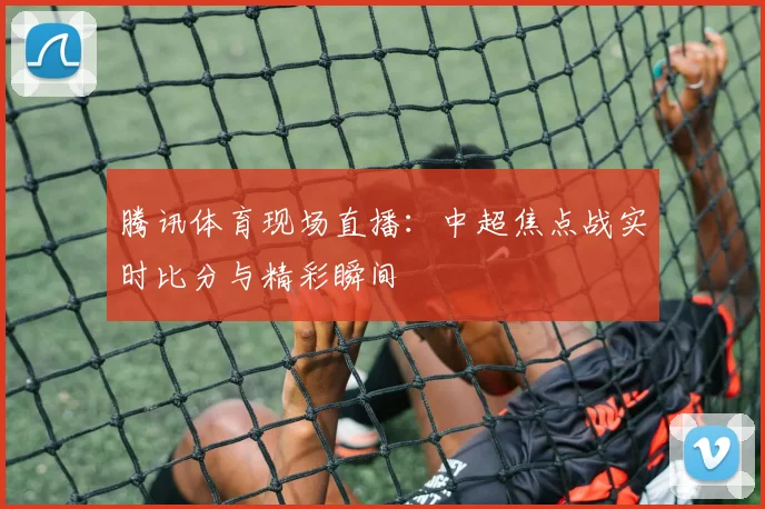 腾讯体育现场直播：中超焦点战实时比分与精彩瞬间