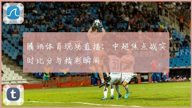 腾讯体育现场直播：中超焦点战实时比分与精彩瞬间
