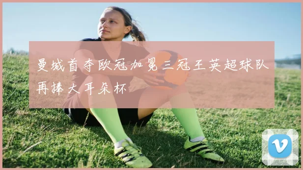 曼城首夺欧冠加冕三冠王英超球队再捧大耳朵杯