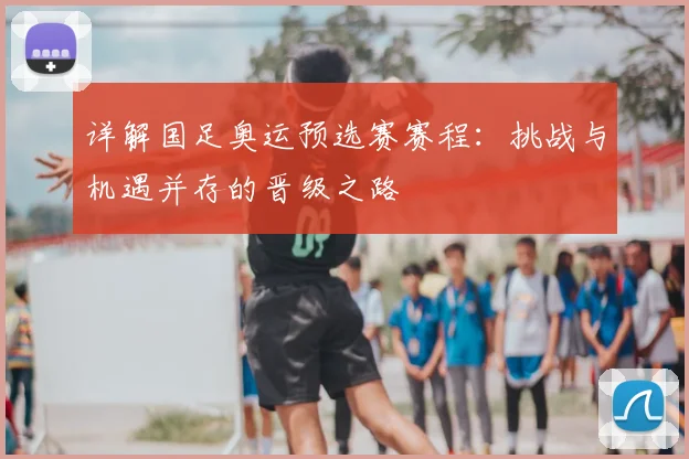 详解国足奥运预选赛赛程：挑战与机遇并存的晋级之路